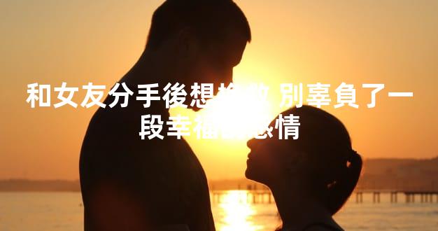 和女友分手後想挽救 別辜負了一段幸福的感情